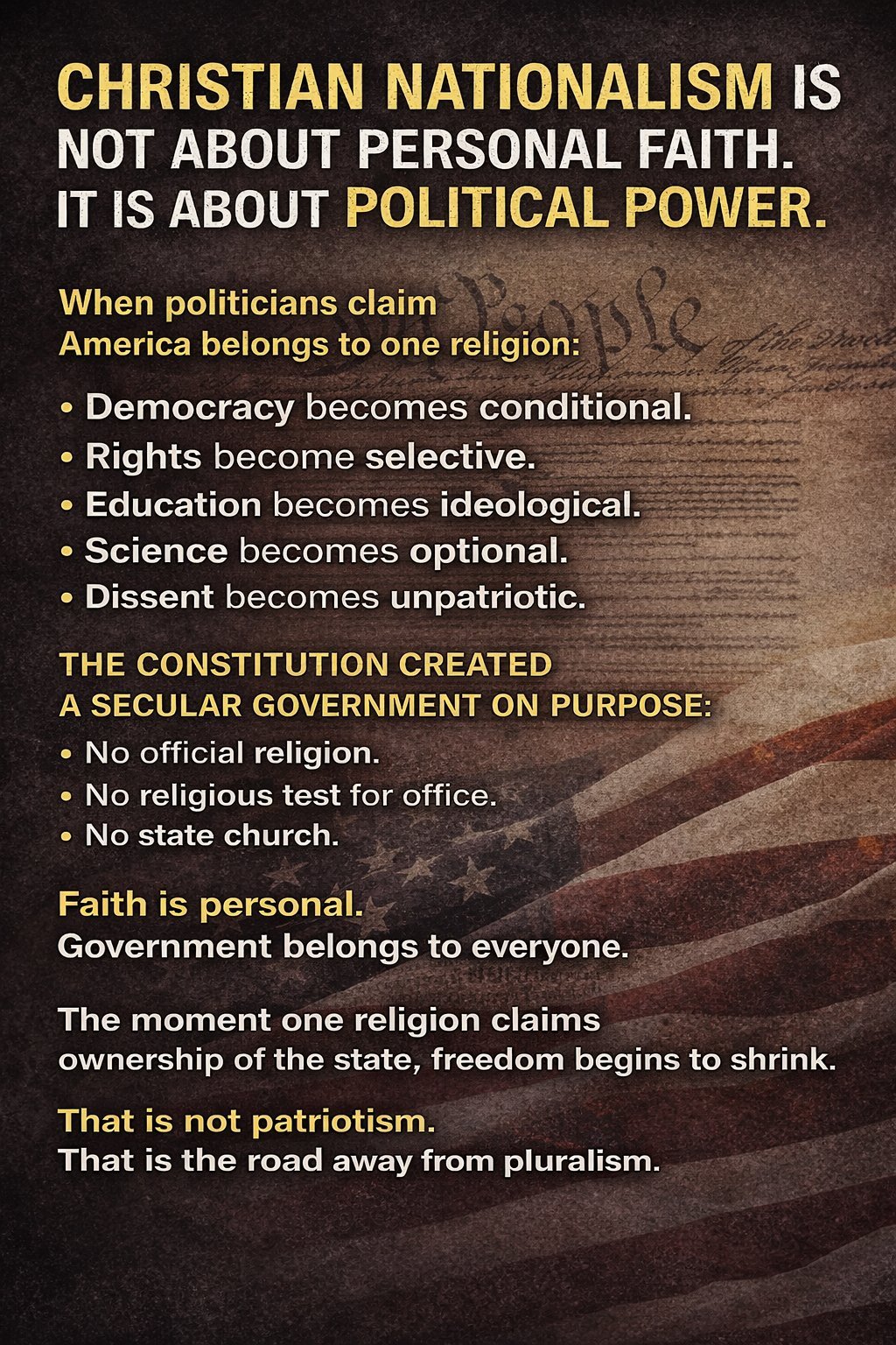 Christian Nationalism is not about personal faith. It is about political power. When politicians claim America belongs to one religion: Democracy becomes conditional. Rights become selective. Education becomes ideological. Science becomes optional. Dissent becomes unpatrioic. The Constitution created a secular government on purpose: No official religion. No religious test for office. No state church.